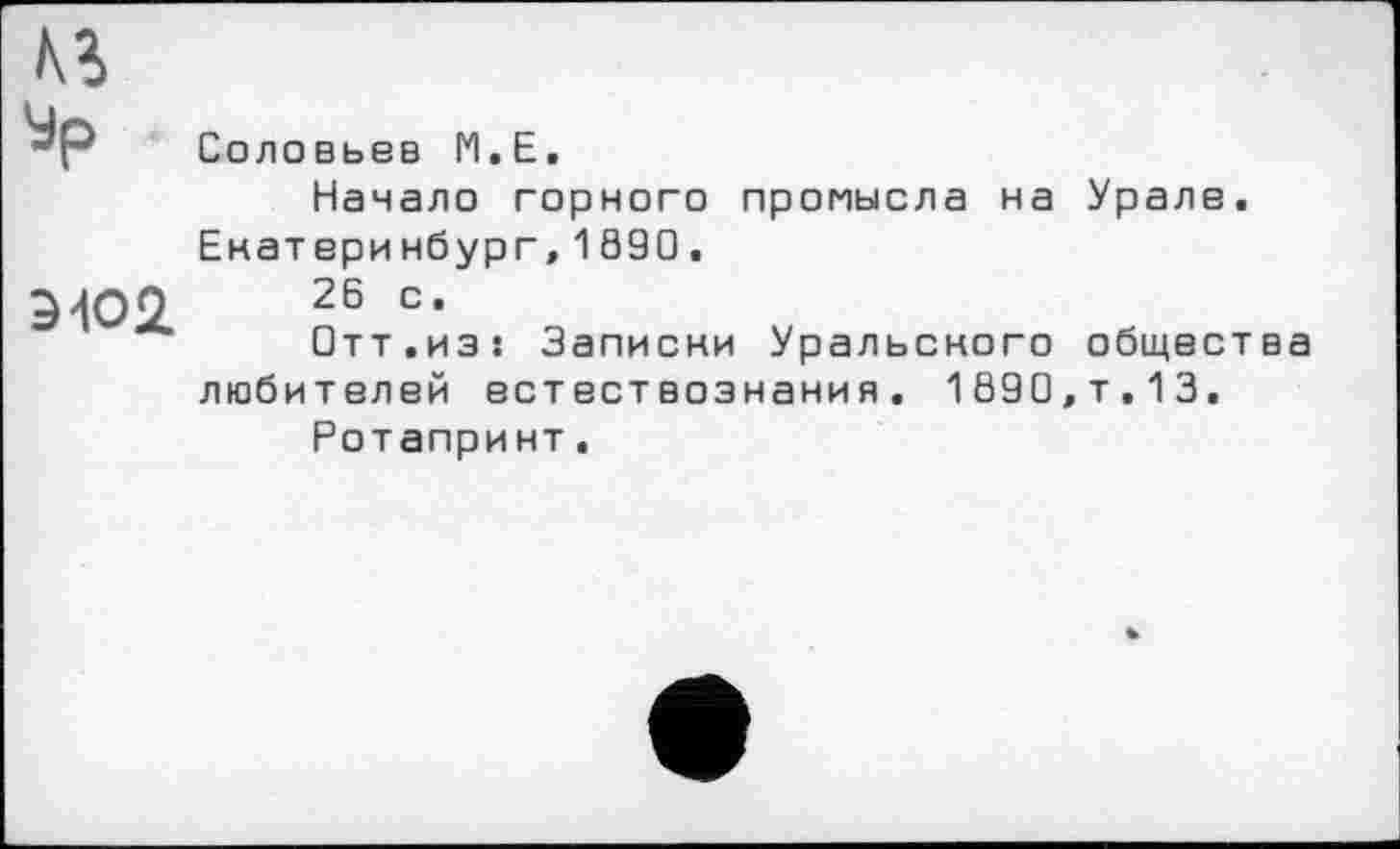 ﻿Ур
ЭЮ2
Соловьев М.Е.
Начало горного промысла на Урале. Екатеринбург,1890.
26 с.
Отт.из! Записки Уральского общества любителей естествознания. 1890,т.13.
Ротапринт.